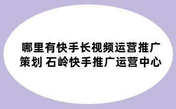 哪里有快手长视频运营推广策划 石岭快手推广运营中心
